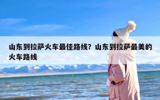山东到拉萨火车最佳路线？山东到拉萨最美的火车路线