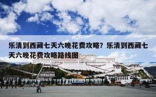 乐清到西藏七天六晚花费攻略？乐清到西藏七天六晚花费攻略路线图
