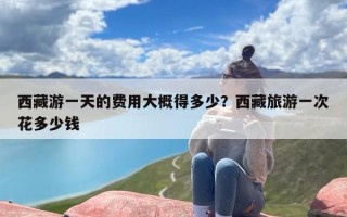 西藏游一天的费用大概得多少？西藏旅游一次花多少钱