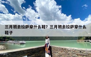 三月初去拉萨穿什么鞋？三月初去拉萨穿什么鞋子