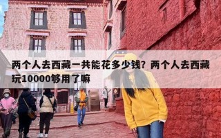 两个人去西藏一共能花多少钱？两个人去西藏玩10000够用了嘛