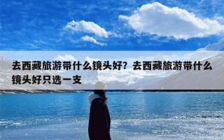 去西藏旅游带什么镜头好？去西藏旅游带什么镜头好只选一支