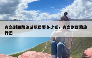 青岛到西藏旅游跟团要多少钱？青岛到西藏旅行团