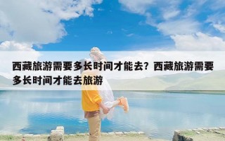 西藏旅游需要多长时间才能去？西藏旅游需要多长时间才能去旅游