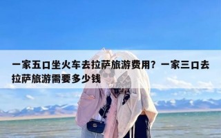 一家五口坐火车去拉萨旅游费用？一家三口去拉萨旅游需要多少钱