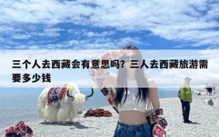 三个人去西藏会有意思吗？三人去西藏旅游需要多少钱
