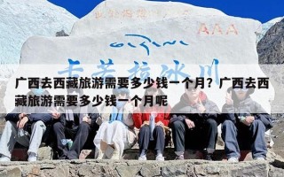 广西去西藏旅游需要多少钱一个月？广西去西藏旅游需要多少钱一个月呢
