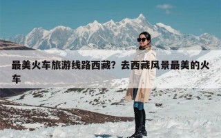 最美火车旅游线路西藏？去西藏风景最美的火车