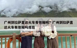 广州到拉萨直达火车有包厢吗？广州到拉萨直达火车有包厢吗现在