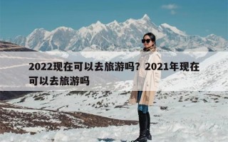 2022现在可以去旅游吗？2021年现在可以去旅游吗