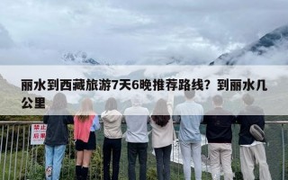 丽水到西藏旅游7天6晚推荐路线？到丽水几公里