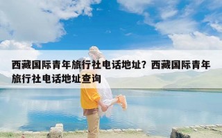 西藏国际青年旅行社电话地址？西藏国际青年旅行社电话地址查询