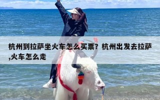 杭州到拉萨坐火车怎么买票？杭州出发去拉萨,火车怎么走