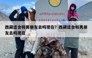西藏适合和男朋友去吗现在？西藏适合和男朋友去吗现在