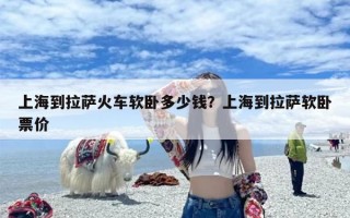 上海到拉萨火车软卧多少钱？上海到拉萨软卧票价