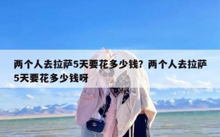 两个人去拉萨5天要花多少钱？两个人去拉萨5天要花多少钱呀