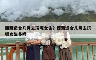 西藏适合几月去玩呢女生？西藏适合几月去玩呢女生多吗