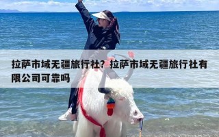 拉萨市域无疆旅行社？拉萨市域无疆旅行社有限公司可靠吗