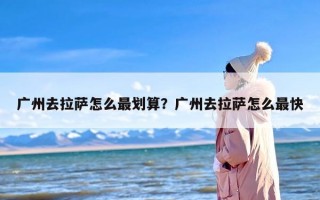 广州去拉萨怎么最划算？广州去拉萨怎么最快