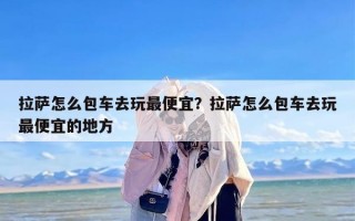 拉萨怎么包车去玩最便宜？拉萨怎么包车去玩最便宜的地方