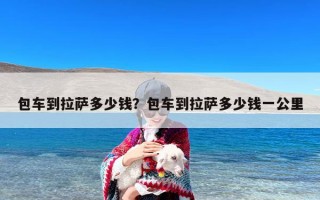 包车到拉萨多少钱？包车到拉萨多少钱一公里