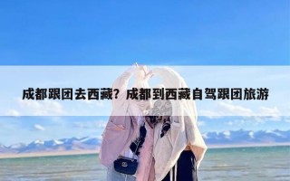 成都跟团去西藏？成都到西藏自驾跟团旅游