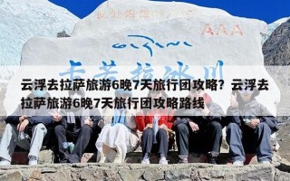 云浮去拉萨旅游6晚7天旅行团攻略？云浮去拉萨旅游6晚7天旅行团攻略路线