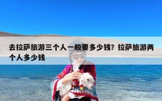 去拉萨旅游三个人一般要多少钱？拉萨旅游两个人多少钱