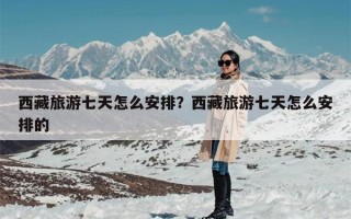 西藏旅游七天怎么安排？西藏旅游七天怎么安排的