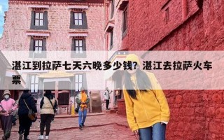 湛江到拉萨七天六晚多少钱？湛江去拉萨火车票
