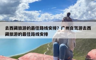 去西藏旅游的最佳路线安排？广州自驾游去西藏旅游的最佳路线安排