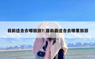 目前适合去哪旅游？目前最适合去哪里旅游