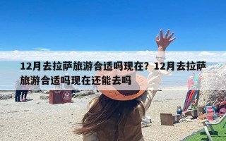 12月去拉萨旅游合适吗现在？12月去拉萨旅游合适吗现在还能去吗