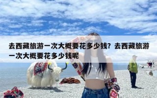 去西藏旅游一次大概要花多少钱？去西藏旅游一次大概要花多少钱呢