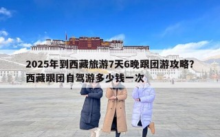 2025年到西藏旅游7天6晚跟团游攻略？西藏跟团自驾游多少钱一次