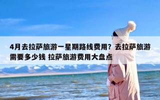 4月去拉萨旅游一星期路线费用？去拉萨旅游需要多少钱 拉萨旅游费用大盘点