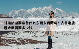 甘肃旅游要准备什么东西去西藏玩？去甘肃旅游大概需要多少钱