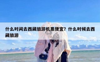 什么时间去西藏旅游机票便宜？什么时候去西藏旅游