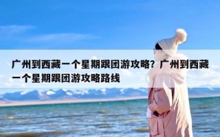 广州到西藏一个星期跟团游攻略？广州到西藏一个星期跟团游攻略路线