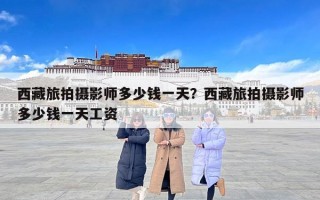 西藏旅拍摄影师多少钱一天？西藏旅拍摄影师多少钱一天工资