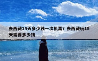 去西藏15天多少钱一次机票？去西藏玩15天需要多少钱