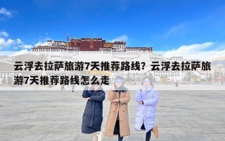 云浮去拉萨旅游7天推荐路线？云浮去拉萨旅游7天推荐路线怎么走
