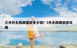 三月份去西藏旅游多少钱？3月去西藏旅游攻略