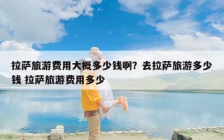 拉萨旅游费用大概多少钱啊？去拉萨旅游多少钱 拉萨旅游费用多少