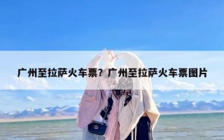 广州至拉萨火车票？广州至拉萨火车票图片