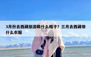 3月份去西藏旅游戴什么帽子？三月去西藏带什么衣服
