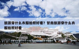 旅游穿什么衣服拍照好看？甘南旅游穿什么衣服拍照好看