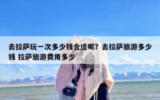 去拉萨玩一次多少钱合适呢？去拉萨旅游多少钱 拉萨旅游费用多少
