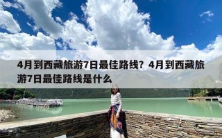 4月到西藏旅游7日最佳路线？4月到西藏旅游7日最佳路线是什么