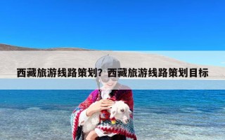 西藏旅游线路策划？西藏旅游线路策划目标